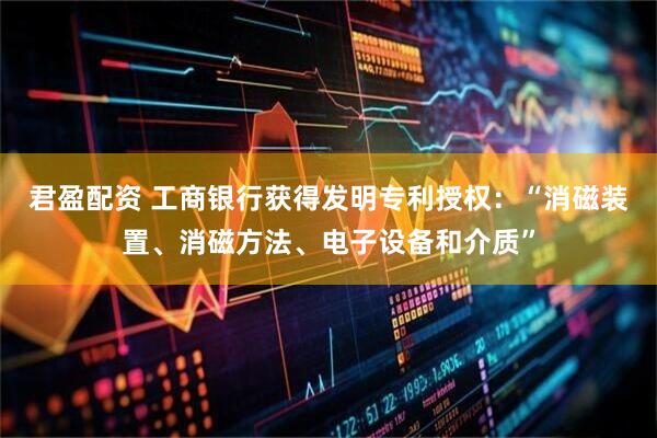 君盈配资 工商银行获得发明专利授权：“消磁装置、消磁方法、电子设备和介质”