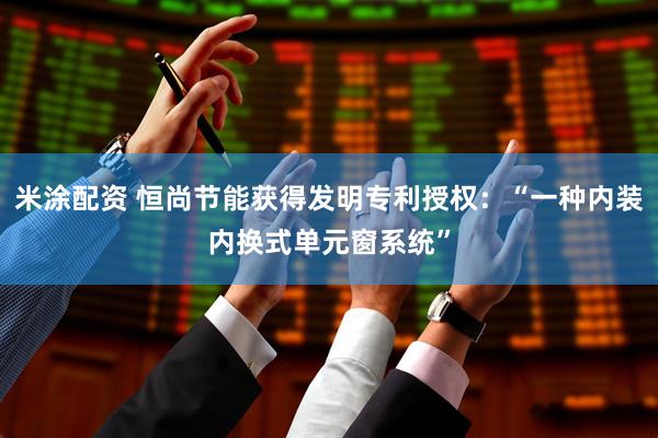 米涂配资 恒尚节能获得发明专利授权：“一种内装内换式单元窗系统”