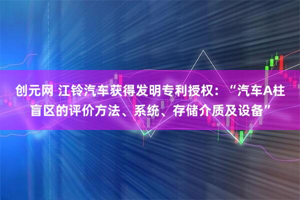 创元网 江铃汽车获得发明专利授权：“汽车A柱盲区的评价方法、系统、存储介质及设备”