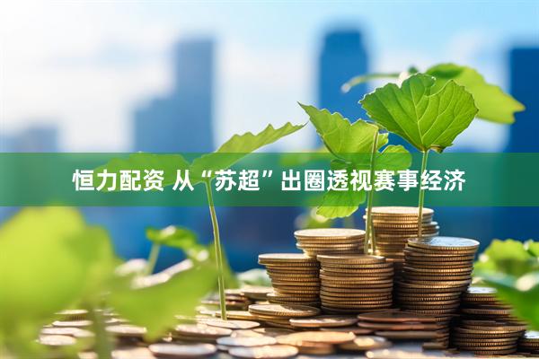 恒力配资 从“苏超”出圈透视赛事经济