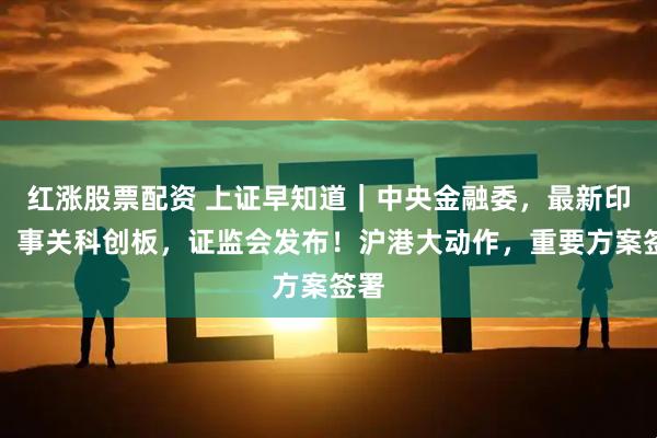 红涨股票配资 上证早知道｜中央金融委，最新印发！事关科创板，证监会发布！沪港大动作，重要方案签署