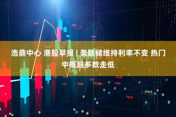 浩鼎中心 港股早报 | 美联储维持利率不变 热门中概股多数走低