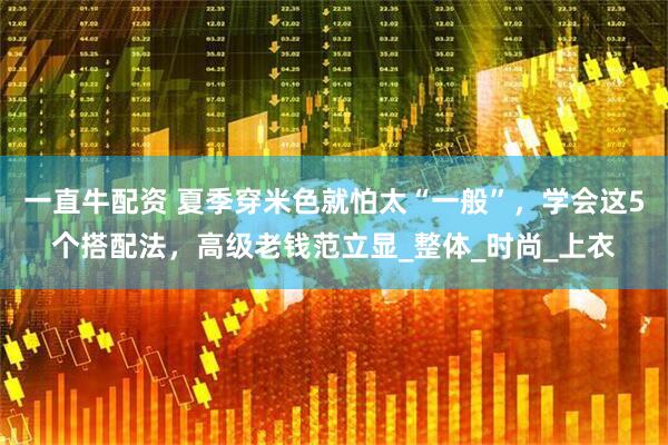 一直牛配资 夏季穿米色就怕太“一般”，学会这5个搭配法，高级老钱范立显_整体_时尚_上衣