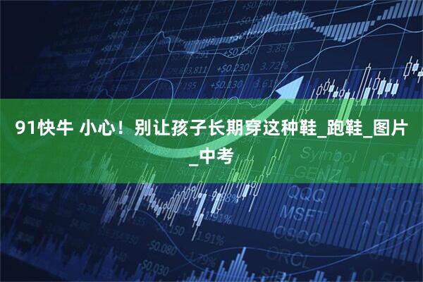 91快牛 小心！别让孩子长期穿这种鞋_跑鞋_图片_中考