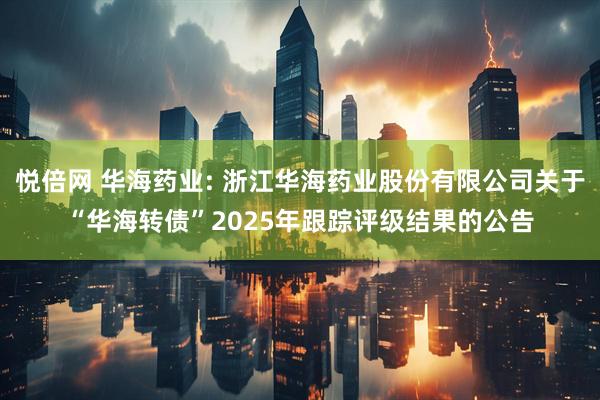 悦倍网 华海药业: 浙江华海药业股份有限公司关于“华海转债”2025年跟踪评级结果的公告
