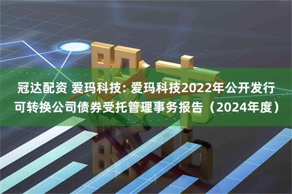 冠达配资 爱玛科技: 爱玛科技2022年公开发行可转换公司债券受托管理事务报告（2024年度）
