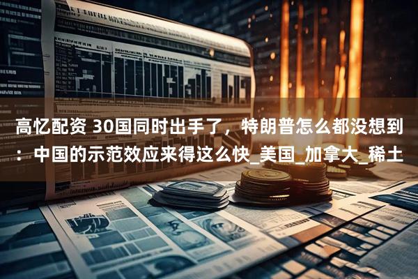 高忆配资 30国同时出手了，特朗普怎么都没想到：中国的示范效应来得这么快_美国_加拿大_稀土