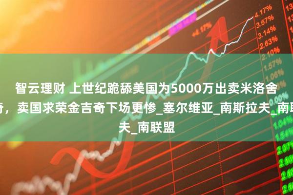 智云理财 上世纪跪舔美国为5000万出卖米洛舍维奇，卖国求荣金吉奇下场更惨_塞尔维亚_南斯拉夫_南联盟