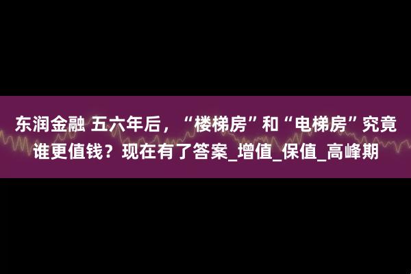 东润金融 五六年后，“楼梯房”和“电梯房”究竟谁更值钱？现在有了答案_增值_保值_高峰期