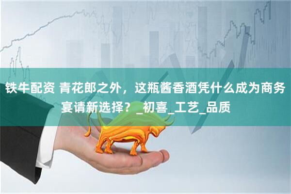 铁牛配资 青花郎之外，这瓶酱香酒凭什么成为商务宴请新选择？_初喜_工艺_品质