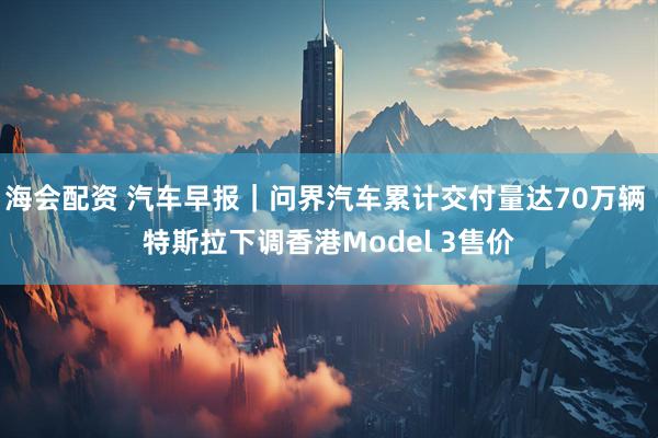海会配资 汽车早报｜问界汽车累计交付量达70万辆 特斯拉下调香港Model 3售价