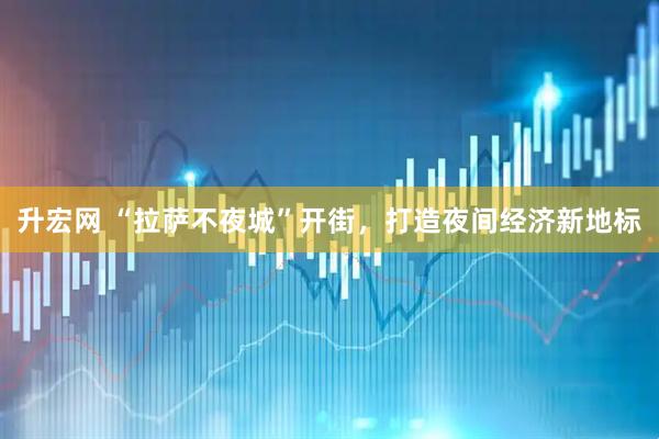 升宏网 “拉萨不夜城”开街，打造夜间经济新地标