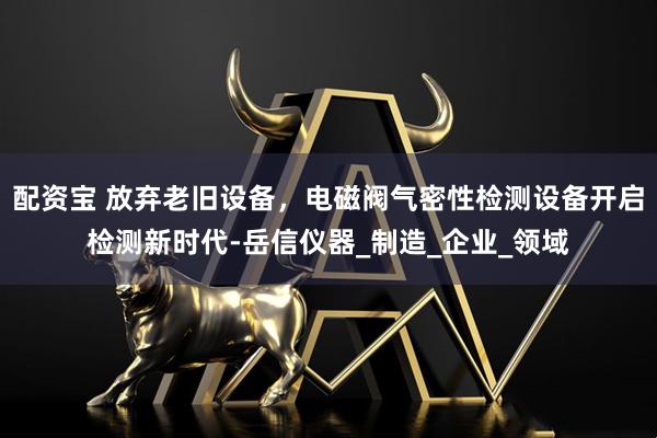 配资宝 放弃老旧设备，电磁阀气密性检测设备开启检测新时代-岳信仪器_制造_企业_领域