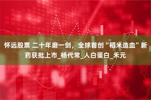 怀远股票 二十年磨一剑，全球首创“稻米造血”新药获批上市_杨代常_人白蛋白_禾元