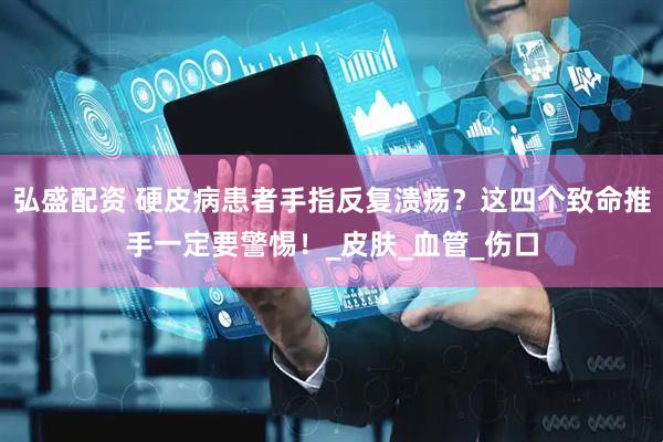 弘盛配资 硬皮病患者手指反复溃疡？这四个致命推手一定要警惕！_皮肤_血管_伤口