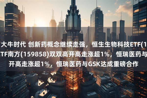 大牛时代 创新药概念继续走强，恒生生物科技ETF(159615)、创新药ETF南方(159858)双双高开高走涨超1%，恒瑞医药与GSK达成重磅合作