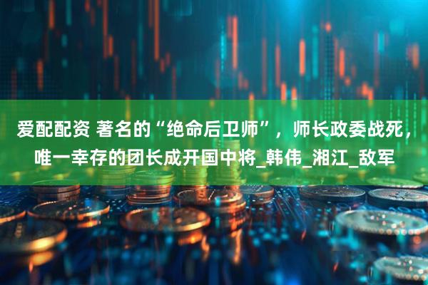 爱配配资 著名的“绝命后卫师”，师长政委战死，唯一幸存的团长成开国中将_韩伟_湘江_敌军