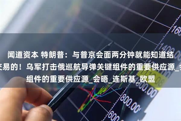 闻道资本 特朗普：与普京会面两分钟就能知道结果，因为我是做交易的！乌军打击俄巡航导弹关键组件的重要供应源_会晤_连斯基_欧盟