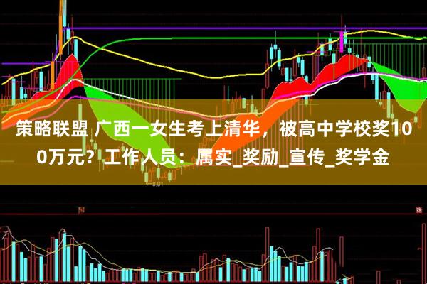 策略联盟 广西一女生考上清华，被高中学校奖100万元？工作人员：属实_奖励_宣传_奖学金