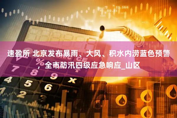 速盈所 北京发布暴雨、大风、积水内涝蓝色预警，全市防汛四级应急响应_山区