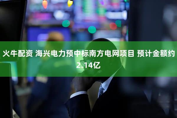 火牛配资 海兴电力预中标南方电网项目 预计金额约2.14亿