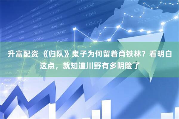 升富配资 《归队》鬼子为何留着肖铁林？看明白这点，就知道川野有多阴险了