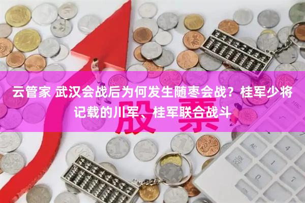 云管家 武汉会战后为何发生随枣会战？桂军少将记载的川军、桂军联合战斗