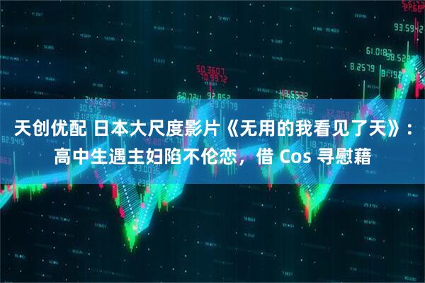 天创优配 日本大尺度影片《无用的我看见了天》：高中生遇主妇陷不伦恋，借 Cos 寻慰藉