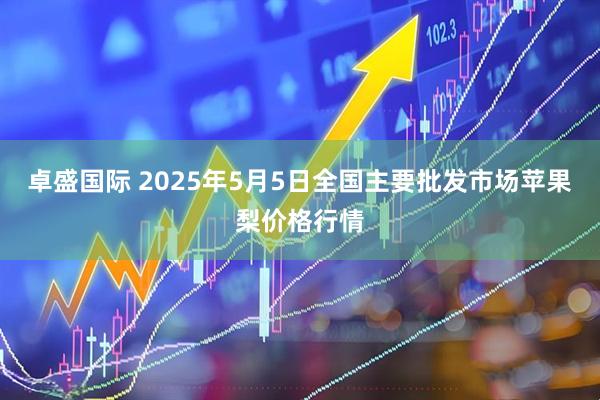 卓盛国际 2025年5月5日全国主要批发市场苹果梨价格行情