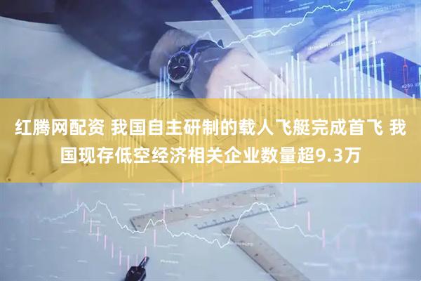 红腾网配资 我国自主研制的载人飞艇完成首飞 我国现存低空经济相关企业数量超9.3万