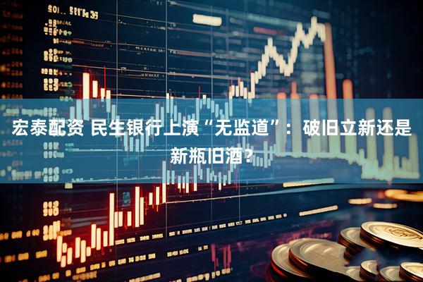 宏泰配资 民生银行上演“无监道”：破旧立新还是新瓶旧酒？
